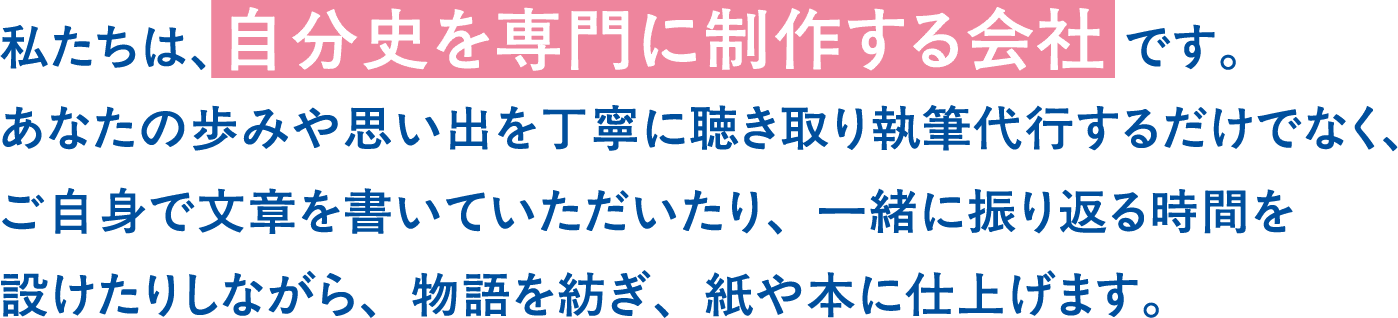 私たちは、自分史を専門に制作する会社です。あなたの歩みや思い出を丁寧に聴き取り執筆代行するだけでなく、ご自身で文章を書いていただいたり、一緒に振り返る時間を設けたりしながら、物語を紡ぎ、紙や本に仕上げます。